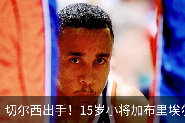 切尔西出手！15岁小将加布里埃尔的转会大戏开幕